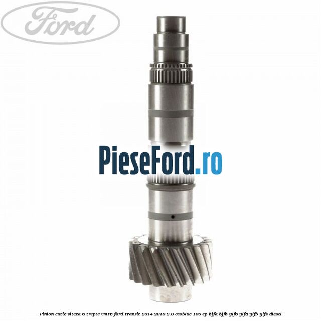 Pinion cutie viteza 6 trepte VMT6 Ford Transit 2014-2018 2.0 EcoBlue 105 cp Pinion cutie viteza 6 trepte VMT6 Ford Transit 2014-2018 2.0 EcoBlue 105 cp BJFA, BJFB, YLF6, YLFA, YLFB, YLFS diesel