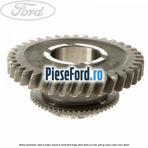 Pinion marsarier, cutie 6 trepte MMT6 si VMT6 Ford Kuga 2013-2016 2.0 TDCi 120 cp Pinion marsarier, cutie 6 trepte MMT6 si VMT6 Ford Kuga 2013-2016 2.0 TDCi 120 cp XRMA, XRMB, XRMC diesel