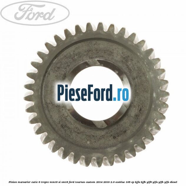 Pinion marsarier, cutie 6 trepte MMT6 si VMT6 Ford Tourneo Custom 2014-2018 2.0 EcoBlue 105 cp BJFA, BJFB, YLF6, YLFA, YLFB, YLFS diesel