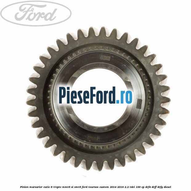 Pinion marsarier, cutie 6 trepte MMT6 si VMT6 Ford Tourneo Custom 2014-2018 2.2 TDCi 100 cp DRF4, DRFF, DRFG diesel