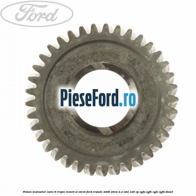Pinion marsarier, cutie 6 trepte MMT6 si VMT6 Ford Transit 2006-2014 2.2 TDCi 125 cp Pinion marsarier, cutie 6 trepte MMT6 si VMT6 Ford Transit 2006-2014 2.2 TDCi 125 cp CYFA, CYFB, CYFC, CYFD diesel