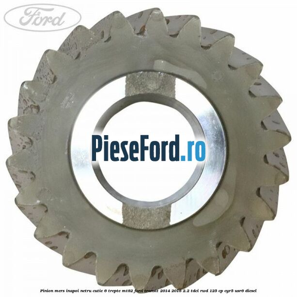 Pinion mers inapoi netru cutie 6 trepte MT82 Ford Transit 2014-2018 2.2 TDCi RWD 125 cp Pinion mers inapoi netru cutie 6 trepte MT82 Ford Transit 2014-2018 2.2 TDCi RWD 125 cp CYR5, USR6 diesel
