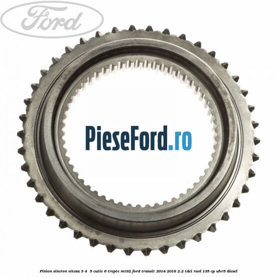 Pinion sincron viteza 3, 4 , 5 cutie 6 trepte MT82 Ford Transit 2014-2018 2.2 TDCi RWD 135 cp Pinion sincron viteza 3, 4 , 5 cutie 6 trepte MT82 Ford Transit 2014-2018 2.2 TDCi RWD 135 cp UHR5 diesel