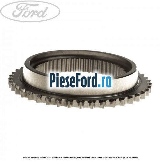 Pinion sincron viteza 3, 4 , 5 cutie 6 trepte MT82 Ford Transit 2014-2018 2.2 TDCi RWD 135 cp Pinion sincron viteza 3, 4 , 5 cutie 6 trepte MT82 Ford Transit 2014-2018 2.2 TDCi RWD 135 cp UHR5 diesel
