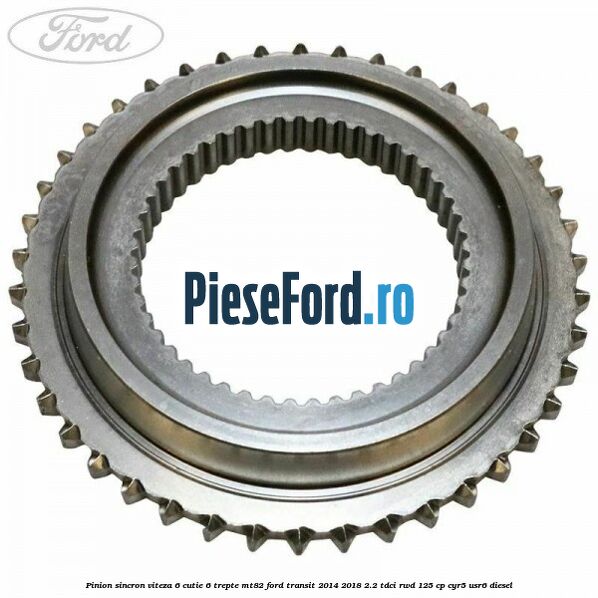 Pinion sincron viteza 6 cutie 6 trepte MT82 Ford Transit 2014-2018 2.2 TDCi RWD 125 cp Pinion sincron viteza 6 cutie 6 trepte MT82 Ford Transit 2014-2018 2.2 TDCi RWD 125 cp CYR5, USR6 diesel