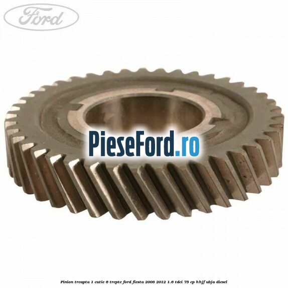 Pinion treapta 1 cutie 6 trepte Ford Fiesta 2008-2012 1.6 TDCi 75 cp HHJF, UBJA diesel