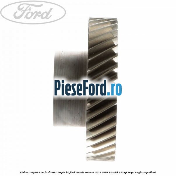 Pinion treapta 3 cutie viteza 6 trepte B6 Ford Transit Connect 2013-2018 1.5 TDCi 120 cp Pinion treapta 3 cutie viteza 6 trepte B6 Ford Transit Connect 2013-2018 1.5 TDCi 120 cp XWGA, XWGB, XWGC diesel