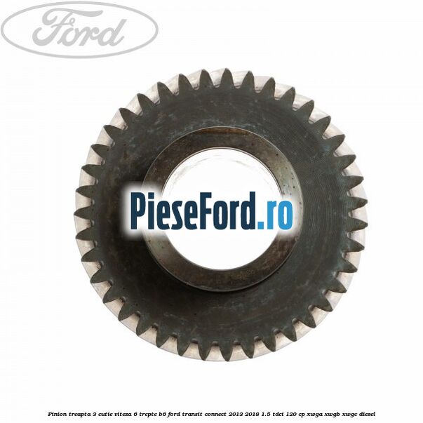 Pinion treapta 3 cutie viteza 6 trepte B6 Ford Transit Connect 2013-2018 1.5 TDCi 120 cp Pinion treapta 3 cutie viteza 6 trepte B6 Ford Transit Connect 2013-2018 1.5 TDCi 120 cp XWGA, XWGB, XWGC diesel