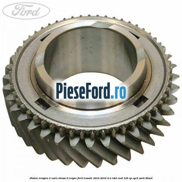 Pinion treapta 3 cutie viteza 6 trepte Ford Transit 2014-2018 2.2 TDCi RWD 125 cp Pinion treapta 3 cutie viteza 6 trepte Ford Transit 2014-2018 2.2 TDCi RWD 125 cp CYR5, USR6 diesel
