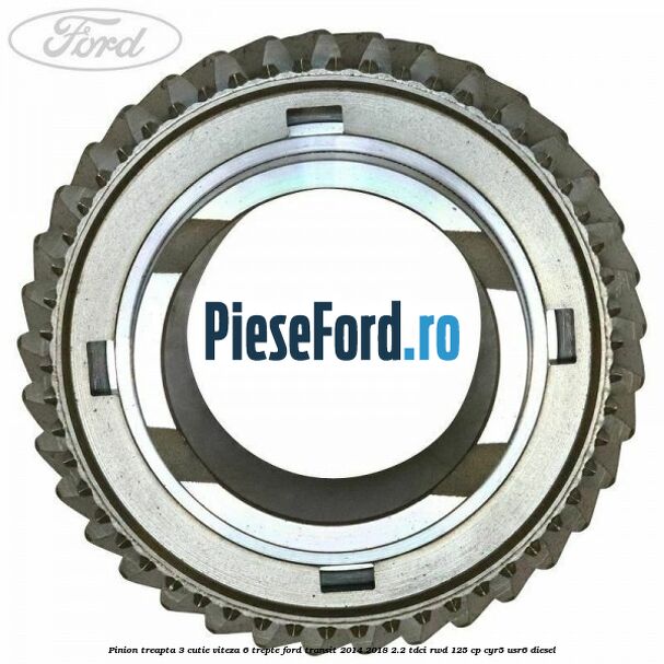 Pinion treapta 3 cutie viteza 6 trepte Ford Transit 2014-2018 2.2 TDCi RWD 125 cp Pinion treapta 3 cutie viteza 6 trepte Ford Transit 2014-2018 2.2 TDCi RWD 125 cp CYR5, USR6 diesel