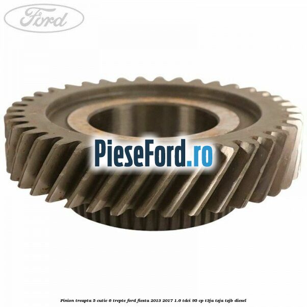 Pinion treapta 5 cutie 6 trepte Ford Fiesta 2013-2017 1.6 TDCi 95 cp Pinion treapta 5 cutie 6 trepte Ford Fiesta 2013-2017 1.6 TDCi 95 cp T3JA, TZJA, TZJB diesel