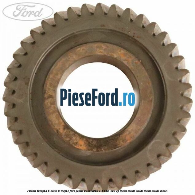 Pinion treapta 5 cutie 6 trepte Ford Focus 2014-2018 1.5 TDCi 120 cp Pinion treapta 5 cutie 6 trepte Ford Focus 2014-2018 1.5 TDCi 120 cp XWDA, XWDB, XWDC, XWDD, XWDE diesel