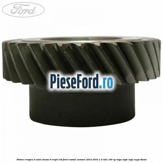 Pinion treapta 5 cutie viteza 6 trepte B6 Ford Transit Connect 2013-2018 1.5 TDCi 100 cp Pinion treapta 5 cutie viteza 6 trepte B6 Ford Transit Connect 2013-2018 1.5 TDCi 100 cp XVGA, XVGB, XVGC, XXGA diesel