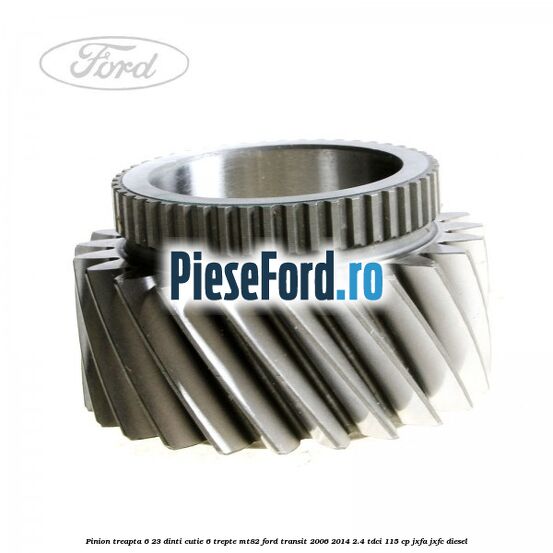 Pinion treapta 6 23 dinti cutie 6 trepte MT82 Ford Transit 2006-2014 2.4 TDCi 115 cp Pinion treapta 6 23 dinti cutie 6 trepte MT82 Ford Transit 2006-2014 2.4 TDCi 115 cp JXFA, JXFC diesel