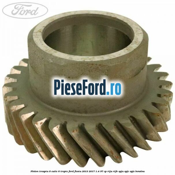 Pinion treapta 6 cutie 6 trepte Ford Fiesta 2013-2017 1.4 97 cp RTJA, RTJB, SPJA, SPJC, SPJE benzina