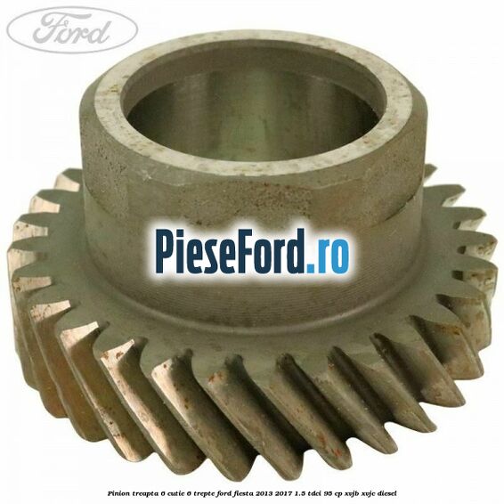 Pinion treapta 6 cutie 6 trepte Ford Fiesta 2013-2017 1.5 TDCi 95 cp XVJB, XVJC diesel
