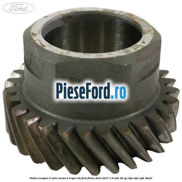 Pinion treapta 6 cutie viteza 6 trepte B6 Ford Fiesta 2013-2017 1.6 TDCi 95 cp Pinion treapta 6 cutie viteza 6 trepte B6 Ford Fiesta 2013-2017 1.6 TDCi 95 cp T3JA, TZJA, TZJB diesel
