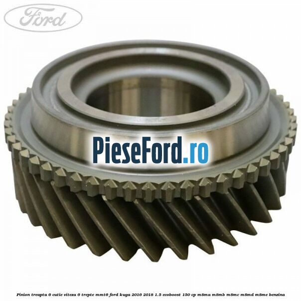 Pinion treapta 6 cutie viteza 6 trepte MMT6 Ford Kuga 2016-2018 1.5 EcoBoost 150 cp Pinion treapta 6 cutie viteza 6 trepte MMT6 Ford Kuga 2016-2018 1.5 EcoBoost 150 cp M8MA, M8MB, M8MC, M8MD, M8ME benzina