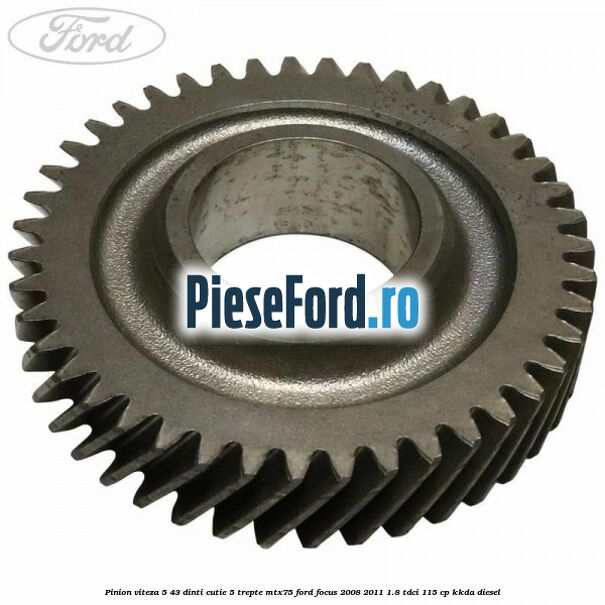 Pinion viteza 5 43 dinti cutie 5 trepte MTX75 Ford Focus 2008-2011 1.8 TDCi 115 cp Pinion viteza 5 43 dinti cutie 5 trepte MTX75 Ford Focus 2008-2011 1.8 TDCi 115 cp KKDA diesel