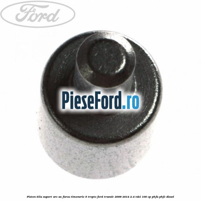 Piston bila suport arc ax furca timonerie 5 trepte Ford Transit 2006-2014 2.4 TDCi 100 cp PHFA, PHFC diesel