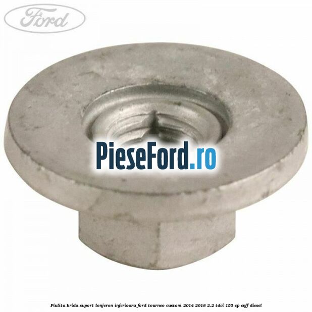 Piulita brida suport lonjeron inferioara Ford Tourneo Custom 2014-2018 2.2 TDCi 155 cp Piulita brida suport lonjeron inferioara Ford Tourneo Custom 2014-2018 2.2 TDCi 155 cp CVFF diesel