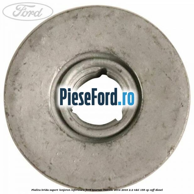 Piulita brida suport lonjeron inferioara Ford Tourneo Custom 2014-2018 2.2 TDCi 155 cp Piulita brida suport lonjeron inferioara Ford Tourneo Custom 2014-2018 2.2 TDCi 155 cp CVFF diesel