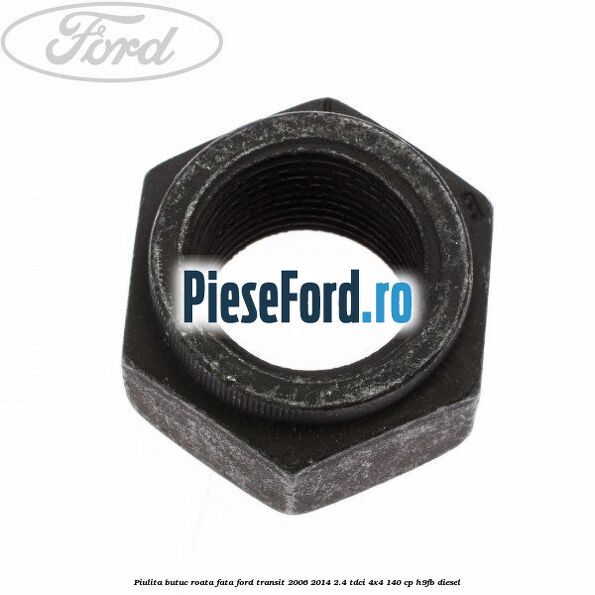 Piulita butuc roata fata Ford Transit 2006-2014 2.4 TDCi 4x4 140 cp Piulita butuc roata fata Ford Transit 2006-2014 2.4 TDCi 4x4 140 cp H9FB diesel