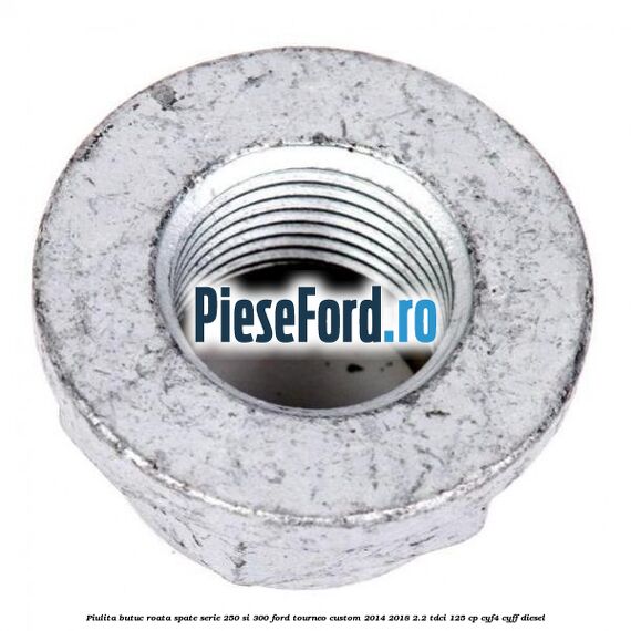 Piulita butuc roata spate serie 250 si 300 Ford Tourneo Custom 2014-2018 2.2 TDCi 125 cp CYF4, CYFF diesel