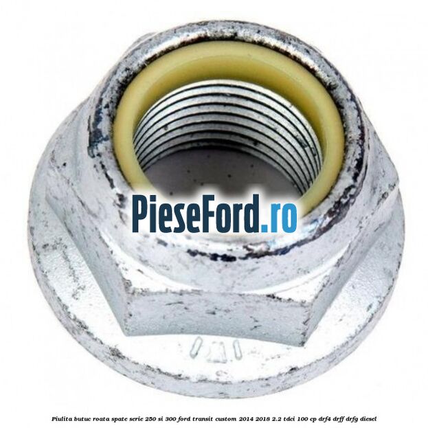Piulita butuc roata spate serie 250 si 300 Ford Transit Custom 2014-2018 2.2 TDCi 100 cp Piulita butuc roata spate serie 250 si 300 Ford Transit Custom 2014-2018 2.2 TDCi 100 cp DRF4, DRFF, DRFG diesel