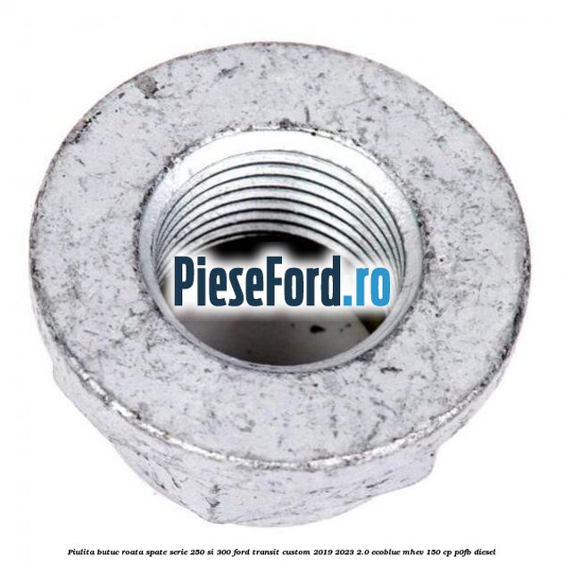 Piulita butuc roata spate serie 250 si 300 Ford Transit Custom 2019-2023 2.0 EcoBlue mHEV 150 cp Piulita butuc roata spate serie 250 si 300 Ford Transit Custom 2019-2023 2.0 EcoBlue mHEV 150 cp P0FB diesel
