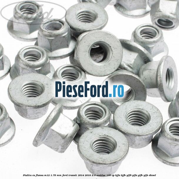 Piulita cu flansa M12 1.75 mm Ford Transit 2014-2018 2.0 EcoBlue 105 cp BJFA, BJFB, YLF6, YLFA, YLFB, YLFS diesel