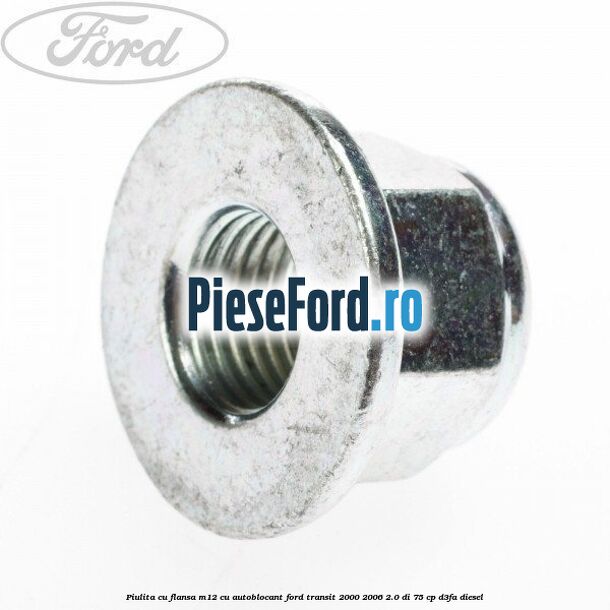 Piulita cu flansa M12 cu autoblocant Ford Transit 2000-2006 2.0 DI 75 cp Piulita cu flansa M12 cu autoblocant Ford Transit 2000-2006 2.0 DI 75 cp D3FA diesel