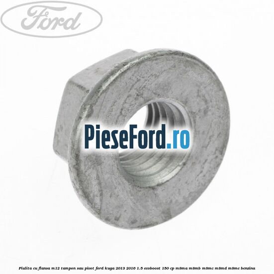 Piulita cu flansa M12 tampon sau pivot Ford Kuga 2013-2016 1.5 EcoBoost 150 cp Piulita cu flansa M12 tampon sau pivot Ford Kuga 2013-2016 1.5 EcoBoost 150 cp M8MA, M8MB, M8MC, M8MD, M8ME benzina