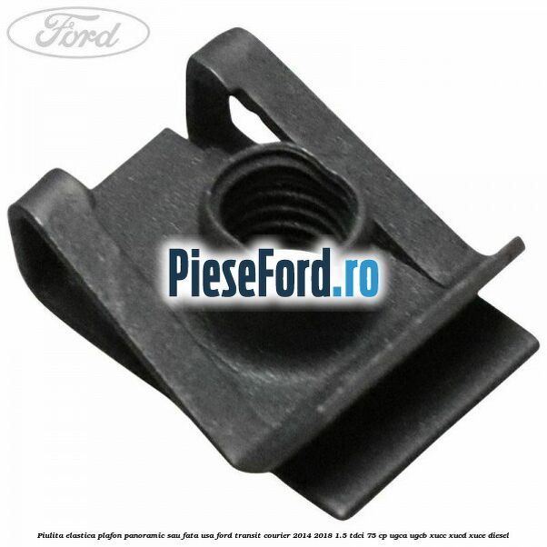 Piulita elastica plafon panoramic sau fata usa Ford Transit Courier 2014-2018 1.5 TDCi 75 cp UGCA, UGCB, XUCC, XUCD, XUCE diesel