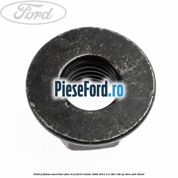 Piulita flansa amortizor fata M12 Ford Transit 2006-2014 2.2 TDCi 136 cp Piulita flansa amortizor fata M12 Ford Transit 2006-2014 2.2 TDCi 136 cp USRA, USRB diesel