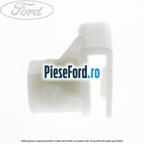 Piulita forma U panou bord Ford Transit 2014-2018 2.0 EcoBlue RWD 170 cp BLHA, BLRA, YNHA, YNR6 diesel