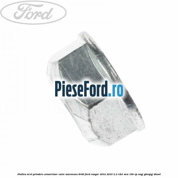 Piulita M10 prindere convertizor cutie automata 6R80 Ford Ranger 2012-2015 2.2 TDCi 4x4 150 cp Piulita M10 prindere convertizor cutie automata 6R80 Ford Ranger 2012-2015 2.2 TDCi 4x4 150 cp ENQJ, GBVAJQJ diesel