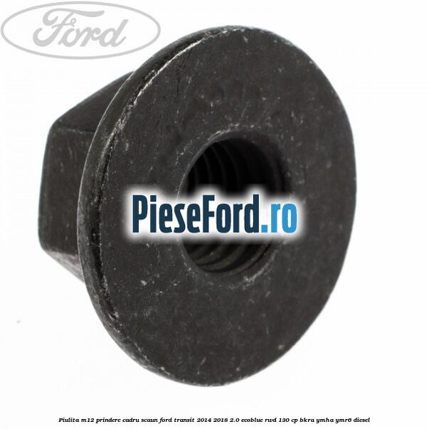 Piulita M12 prindere cadru scaun Ford Transit 2014-2018 2.0 EcoBlue RWD 130 cp Piulita M12 prindere cadru scaun Ford Transit 2014-2018 2.0 EcoBlue RWD 130 cp BKRA, YMHA, YMR6 diesel