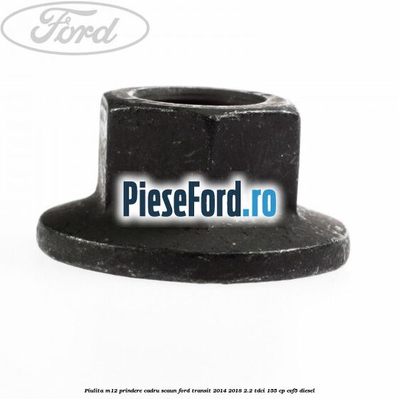 Piulita M12 prindere cadru scaun Ford Transit 2014-2018 2.2 TDCi 155 cp CVF5 diesel