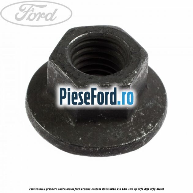 Piulita M12 prindere cadru scaun Ford Transit Custom 2014-2018 2.2 TDCi 100 cp Piulita M12 prindere cadru scaun Ford Transit Custom 2014-2018 2.2 TDCi 100 cp DRF4, DRFF, DRFG diesel
