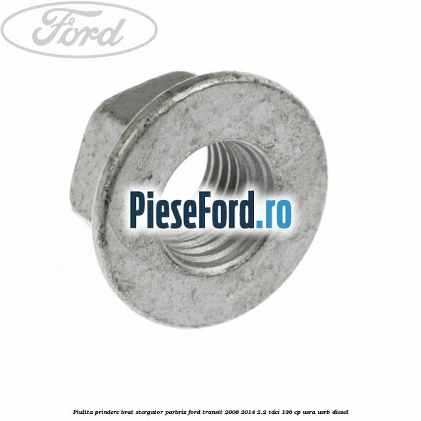 Piulita prindere brat stergator parbriz Ford Transit 2006-2014 2.2 TDCi 136 cp Piulita prindere brat stergator parbriz Ford Transit 2006-2014 2.2 TDCi 136 cp USRA, USRB diesel