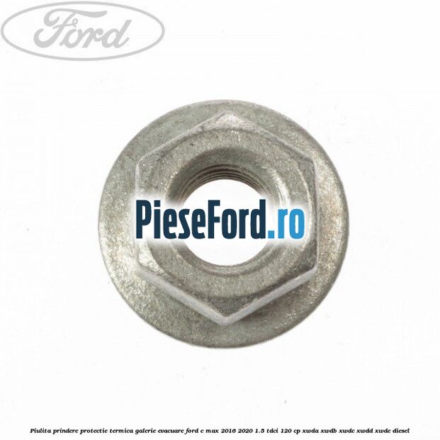 Piulita prindere protectie termica galerie evacuare Ford C-Max 2016-2020 1.5 TDCi 120 cp XWDA, XWDB, XWDC, XWDD, XWDE diesel