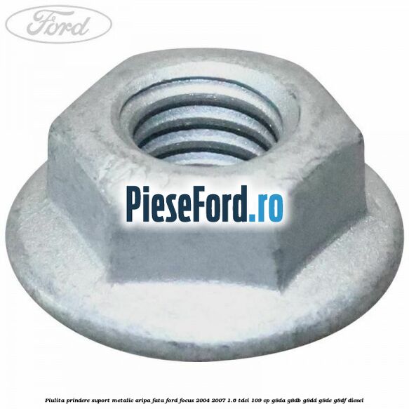 Piulita prindere suport metalic aripa fata Ford Focus 2004-2007 1.6 TDCi 109 cp Piulita prindere suport metalic aripa fata Ford Focus 2004-2007 1.6 TDCi 109 cp G8DA, G8DB, G8DD, G8DE, G8DF diesel