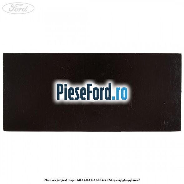 Placa arc foi Ford Ranger 2012-2015 2.2 TDCi 4x4 150 cp Placa arc foi Ford Ranger 2012-2015 2.2 TDCi 4x4 150 cp ENQJ, GBVAJQJ diesel