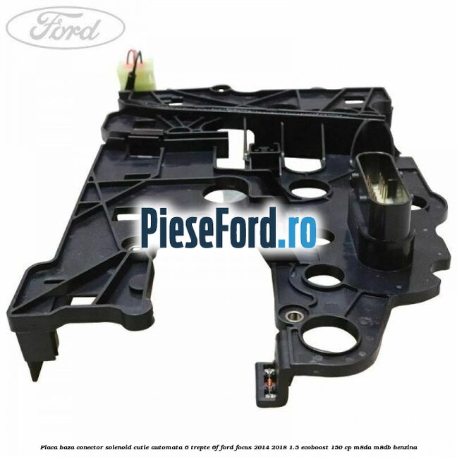 Placa baza conector solenoid cutie automata 6 trepte 6F Ford Focus 2014-2018 1.5 EcoBoost 150 cp Placa baza conector solenoid cutie automata 6 trepte 6F Ford Focus 2014-2018 1.5 EcoBoost 150 cp M8DA, M8DB benzina