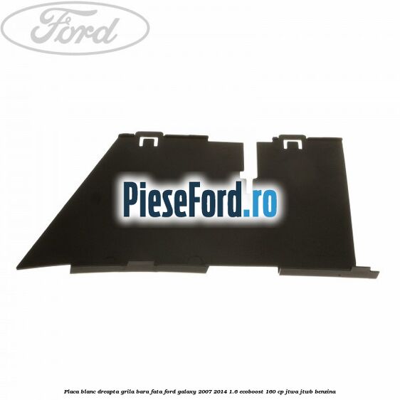 Placa blanc dreapta grila bara fata Ford Galaxy 2007-2014 1.6 EcoBoost 160 cp JTWA, JTWB benzina