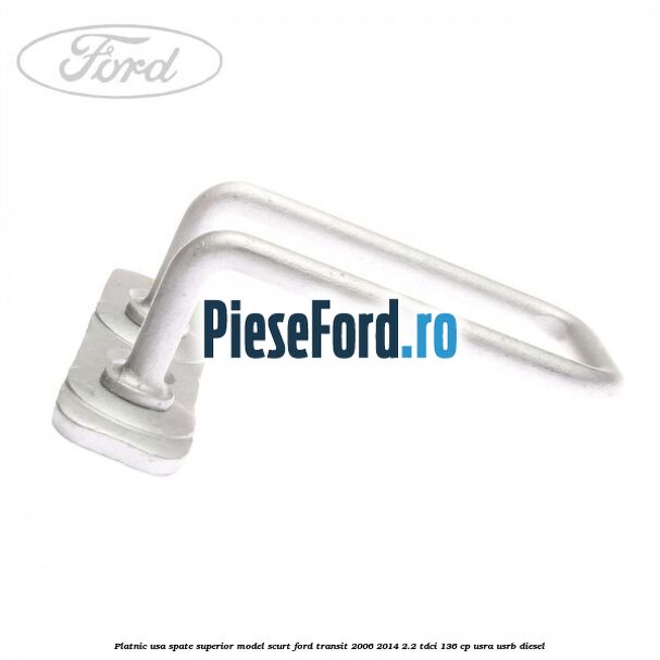 Platnic usa spate superior model scurt Ford Transit 2006-2014 2.2 TDCi 136 cp USRA, USRB diesel