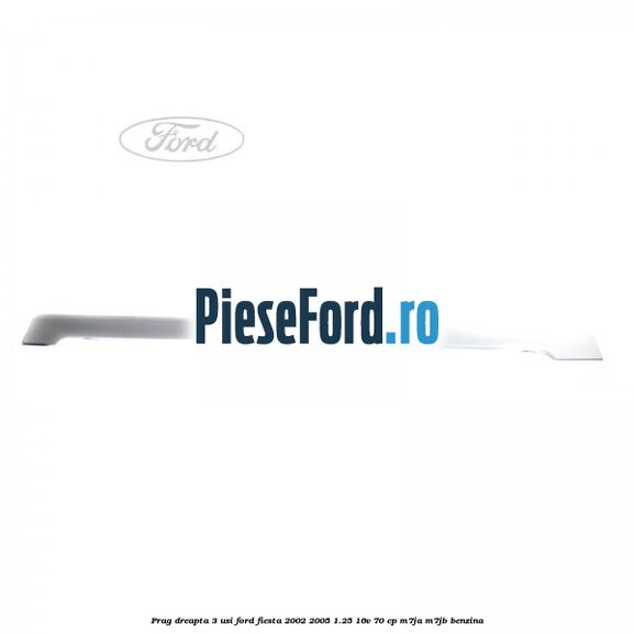 Prag dreapta 3 usi Ford Fiesta 2002-2005 1.25 16V 70 cp Prag dreapta 3 usi Ford Fiesta 2002-2005 1.25 16V 70 cp M7JA, M7JB benzina