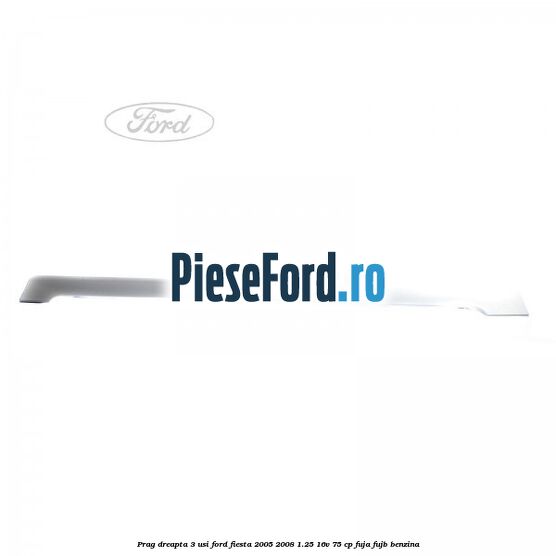 Prag dreapta 3 usi Ford Fiesta 2005-2008 1.25 16V 75 cp FUJA, FUJB benzina