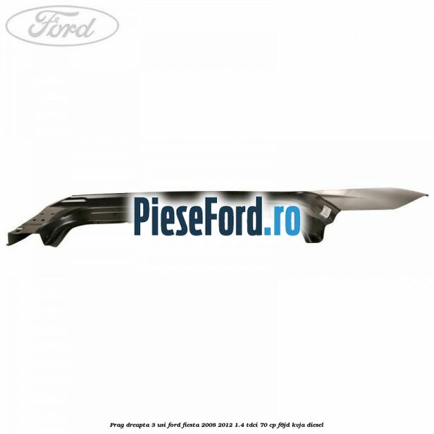 Prag dreapta 3 usi Ford Fiesta 2008-2012 1.4 TDCi 70 cp F6JD, KVJA diesel